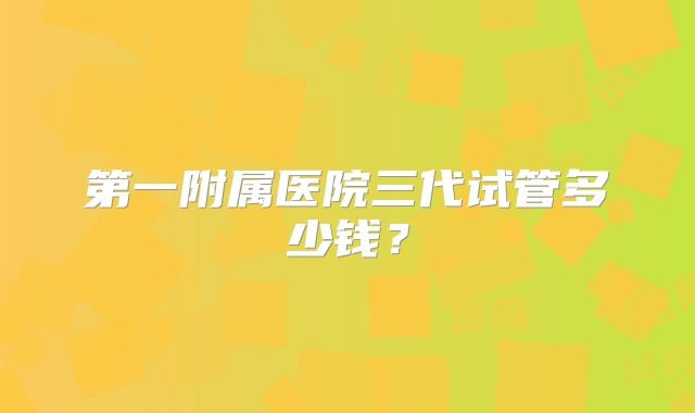 第一附属医院三代试管多少钱?