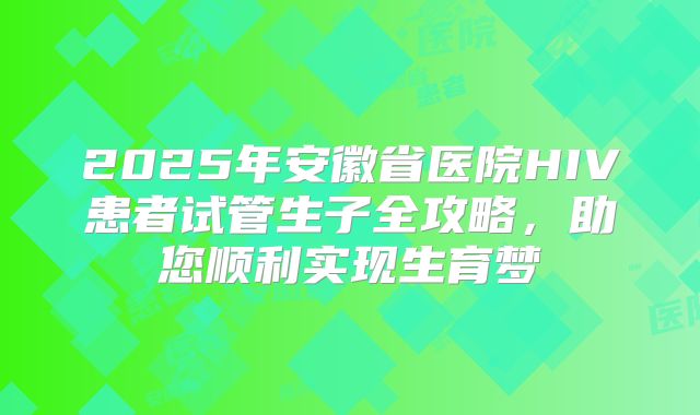 2025年安徽省医院HIV患者试管生子全攻略,助您顺利实现生育梦