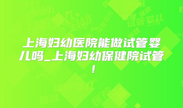 上海妇幼医院能做试管婴儿吗_上海妇幼保健院试管！