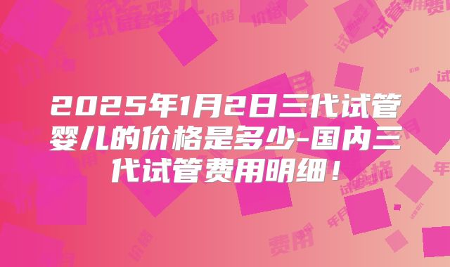 2025年1月2日三代试管婴儿的价格是多少-国内三代试管费用明细！
