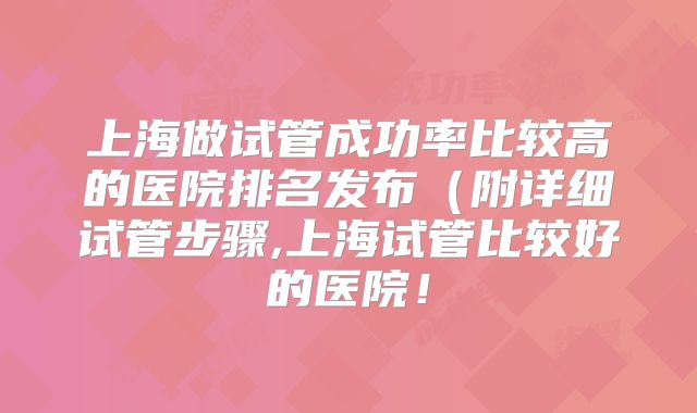 上海做试管成功率比较高的医院排名发布（附详细试管步骤,上海试管比较好的医院！