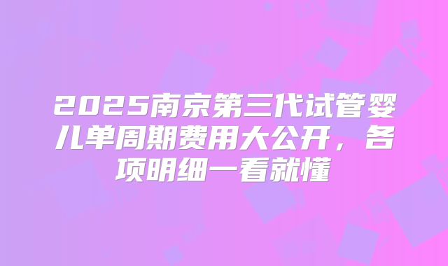 2025南京第三代试管婴儿单周期费用大公开,各项明细一看就懂