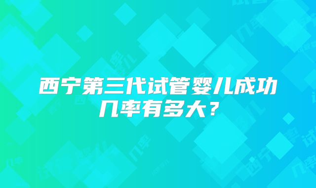 西宁第三代试管婴儿成功几率有多大？