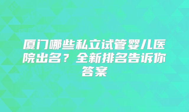 厦门哪些私立试管婴儿医院出名？全新排名告诉你答案