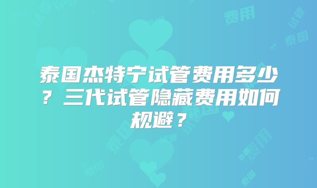 泰国杰特宁试管费用多少？三代试管隐藏费用如何规避？