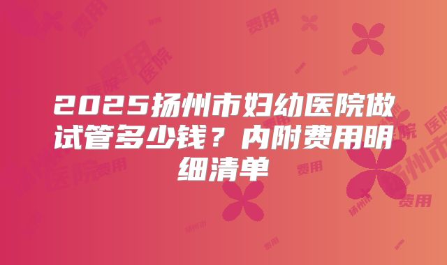 2025扬州市妇幼医院做试管多少钱？内附费用明细清单