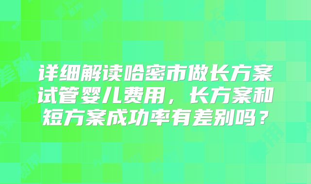 详细解读哈密市做长方案试管婴儿费用，长方案和短方案成功率有差别吗？