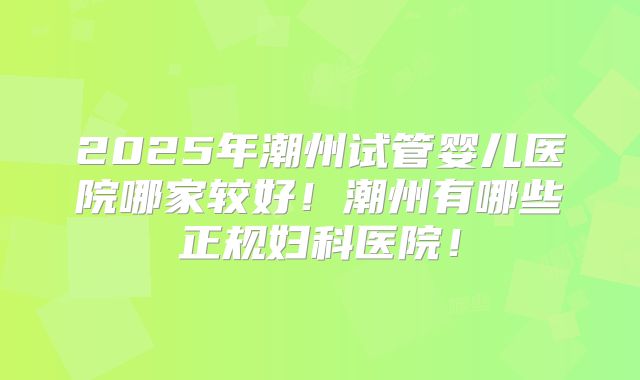 2025年潮州试管婴儿医院哪家较好！潮州有哪些正规妇科医院！