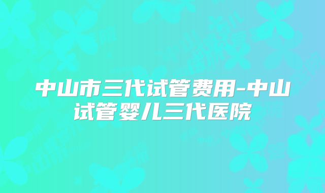 中山市三代试管费用-中山试管婴儿三代医院