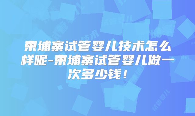 柬埔寨试管婴儿技术怎么样呢-柬埔寨试管婴儿做一次多少钱！