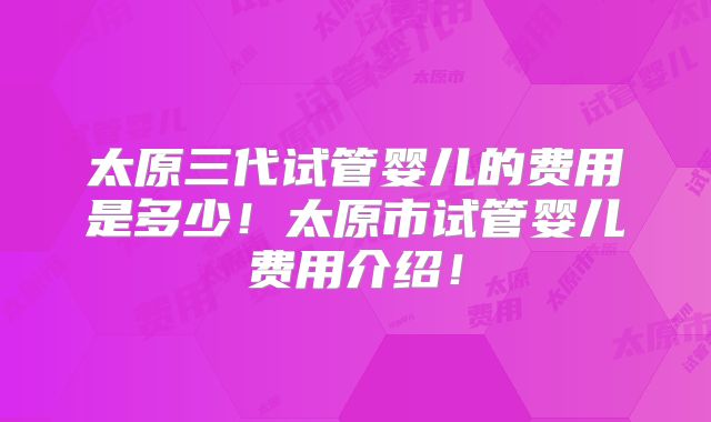 太原三代试管婴儿的费用是多少！太原市试管婴儿费用介绍！