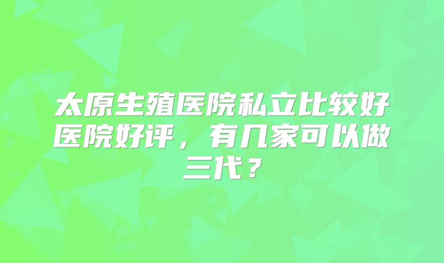 太原生殖医院私立比较好医院好评，有几家可以做三代？