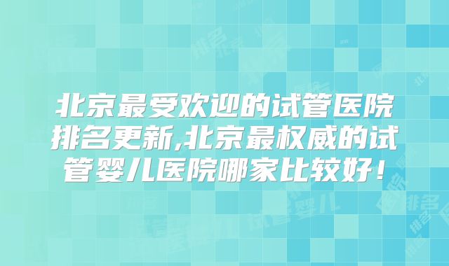 北京最受欢迎的试管医院排名更新,北京最权威的试管婴儿医院哪家比较好！