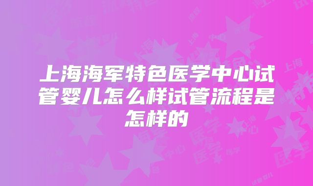 上海海军特色医学中心试管婴儿怎么样试管流程是怎样的