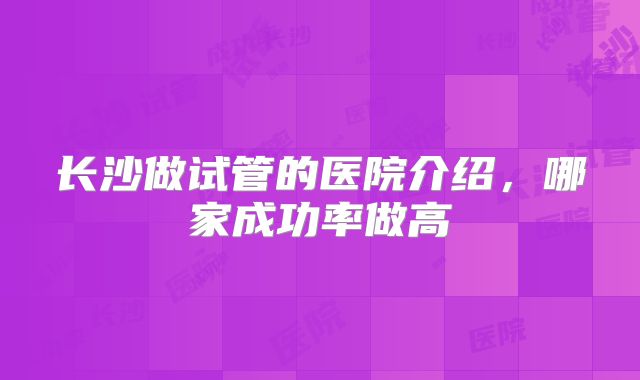 长沙做试管的医院介绍，哪家成功率做高
