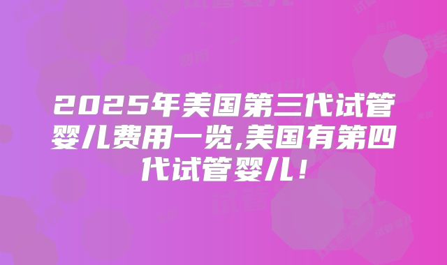 2025年美国第三代试管婴儿费用一览,美国有第四代试管婴儿!