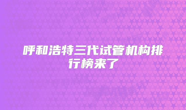 呼和浩特三代试管机构排行榜来了