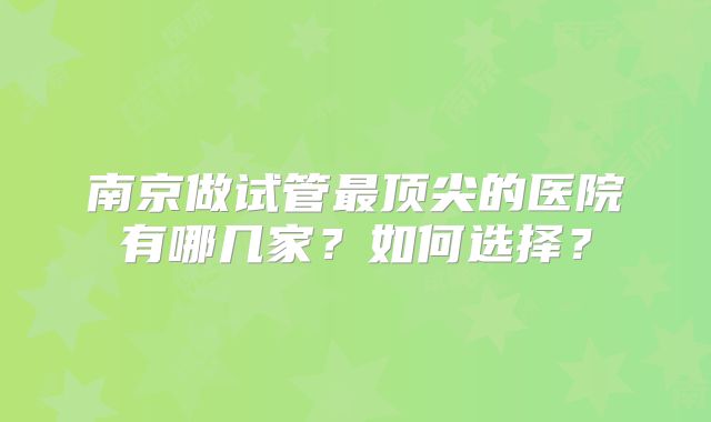 南京做试管最顶尖的医院有哪几家？如何选择？