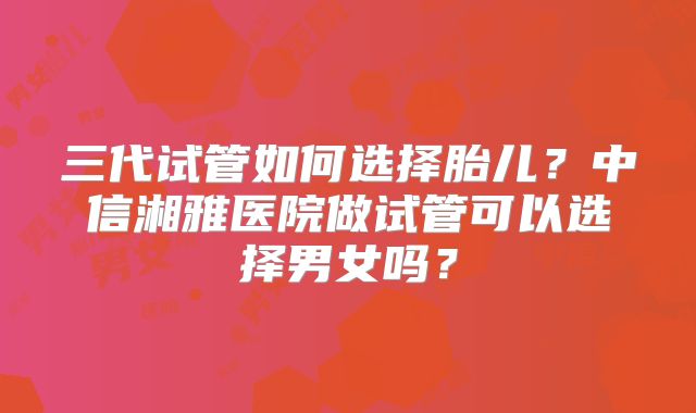 三代试管如何选择胎儿？中信湘雅医院做试管可以选择男女吗？