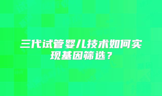 三代试管婴儿技术如何实现基因筛选？