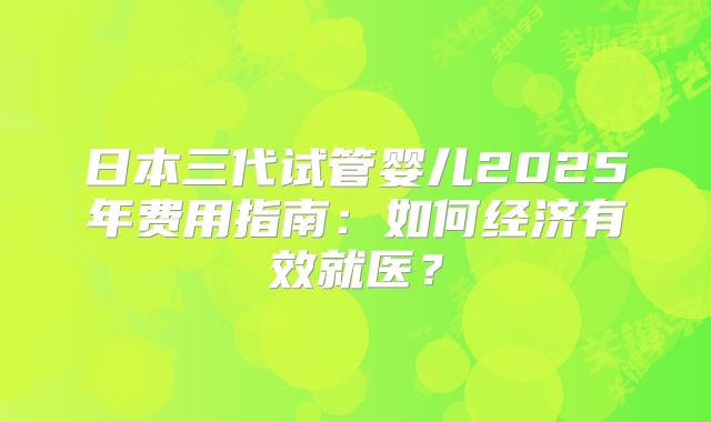 日本三代试管婴儿2025年费用指南：如何经济有效就医？