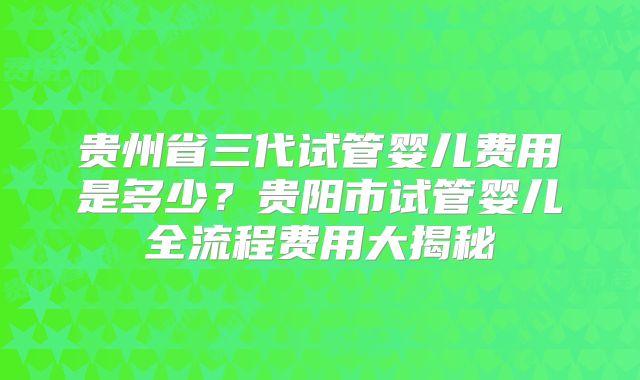 贵州省三代试管婴儿费用是多少?贵阳市试管婴儿全流程费用大揭秘