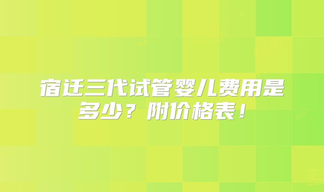 宿迁三代试管婴儿费用是多少？附价格表！