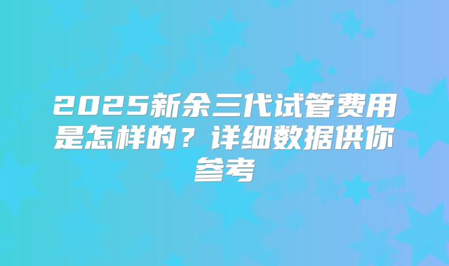 2025新余三代试管费用是怎样的?详细数据供你参考