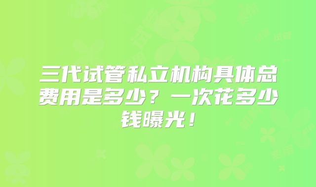 三代试管私立机构具体总费用是多少?一次花多少钱曝光!