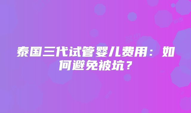 泰国三代试管婴儿费用:如何避免被坑?
