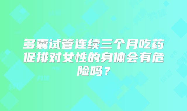 多囊试管连续三个月吃药促排对女性的身体会有危险吗？