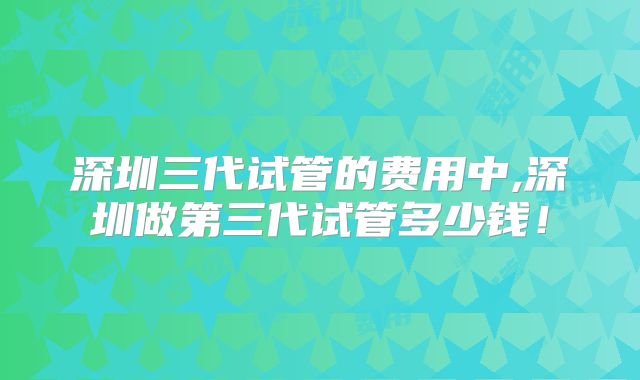 深圳三代试管的费用中,深圳做第三代试管多少钱！