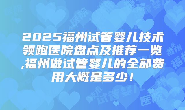 2025福州试管婴儿技术领跑医院盘点及推荐一览,福州做试管婴儿的全部费用大概是多少!