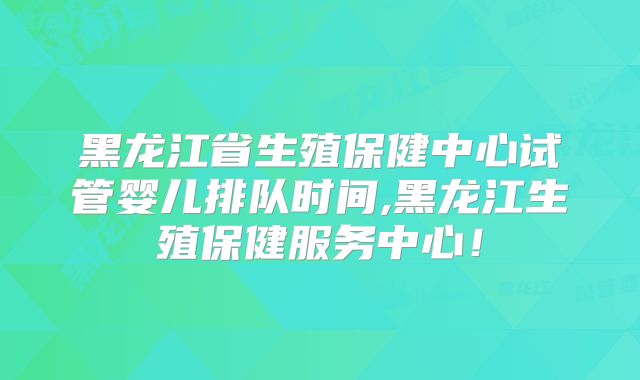 黑龙江省生殖保健中心试管婴儿排队时间,黑龙江生殖保健服务中心！