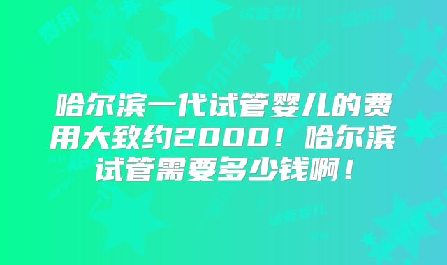 哈尔滨一代试管婴儿的费用大致约2000！哈尔滨试管需要多少钱啊！