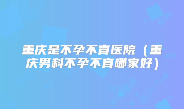 重庆是不孕不育医院(重庆男科不孕不育哪家好)