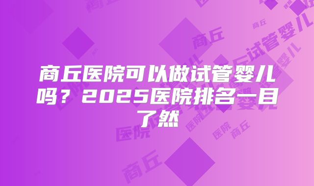 商丘医院可以做试管婴儿吗？2025医院排名一目了然