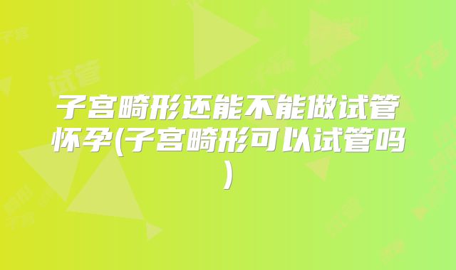 子宫畸形还能不能做试管怀孕(子宫畸形可以试管吗)
