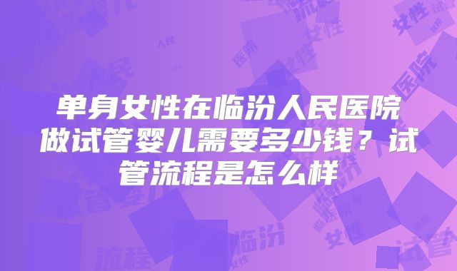 单身女性在临汾人民医院做试管婴儿需要多少钱？试管流程是怎么样
