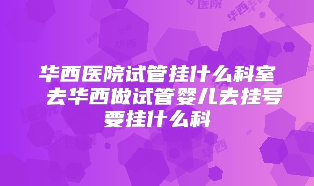 华西医院试管挂什么科室 去华西做试管婴儿去挂号要挂什么科