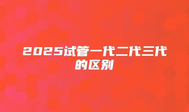 2025试管一代二代三代的区别