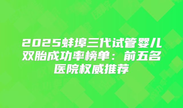 2025蚌埠三代试管婴儿双胎成功率榜单：前五名医院权威推荐