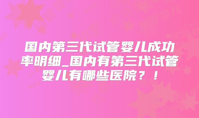 国内第三代试管婴儿成功率明细_国内有第三代试管婴儿有哪些医院?!