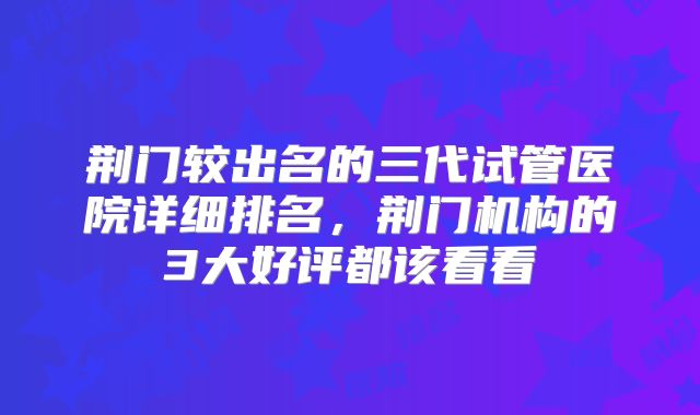 荆门较出名的三代试管医院详细排名，荆门机构的3大好评都该看看