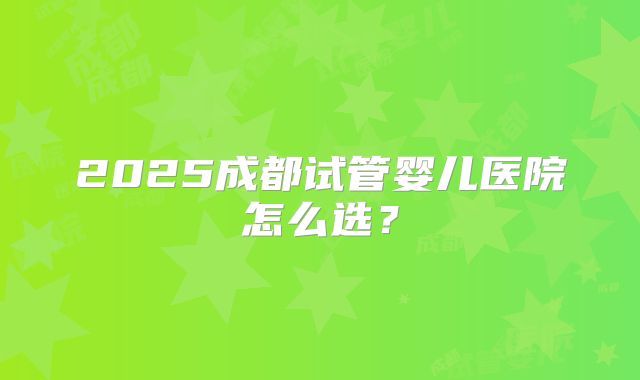 2025成都试管婴儿医院怎么选？
