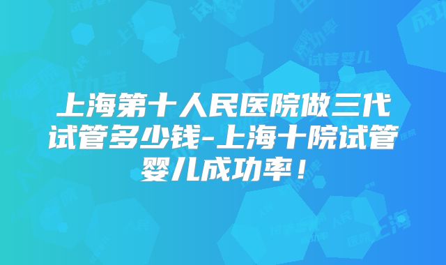 上海第十人民医院做三代试管多少钱-上海十院试管婴儿成功率!