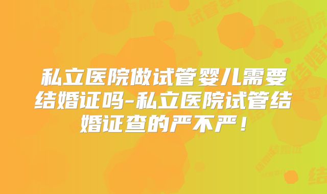 私立医院做试管婴儿需要结婚证吗-私立医院试管结婚证查的严不严！