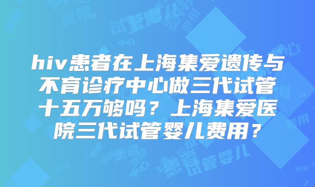 hiv患者在上海集爱遗传与不育诊疗中心做三代试管十五万够吗?上海集爱医院三代试管婴儿费用?
