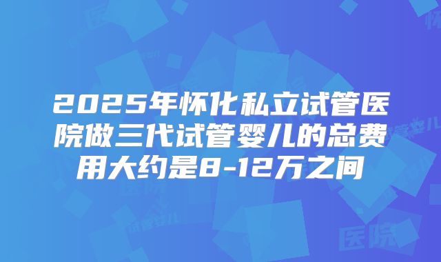 2025年怀化私立试管医院做三代试管婴儿的总费用大约是8-12万之间