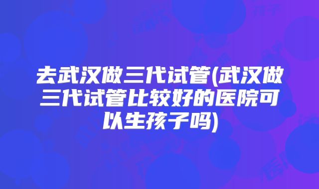 去武汉做三代试管(武汉做三代试管比较好的医院可以生孩子吗)